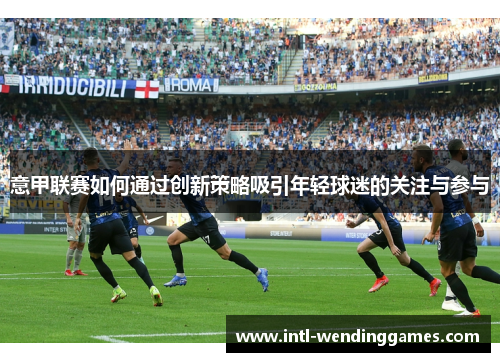 意甲联赛如何通过创新策略吸引年轻球迷的关注与参与